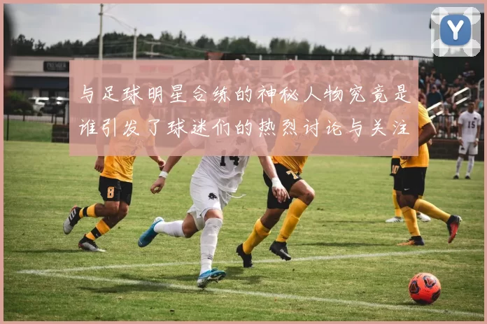 与足球明星合练的神秘人物究竟是谁引发了球迷们的热烈讨论与关注