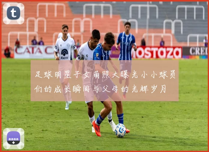足球明星子女萌照大曝光小小球员们的成长瞬间与父母的光辉岁月