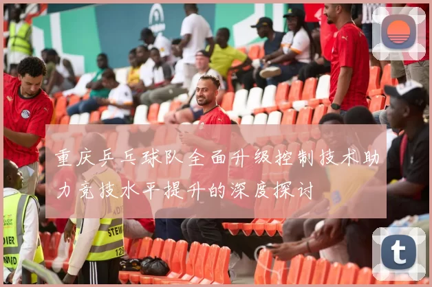 重庆乒乓球队全面升级控制技术助力竞技水平提升的深度探讨
