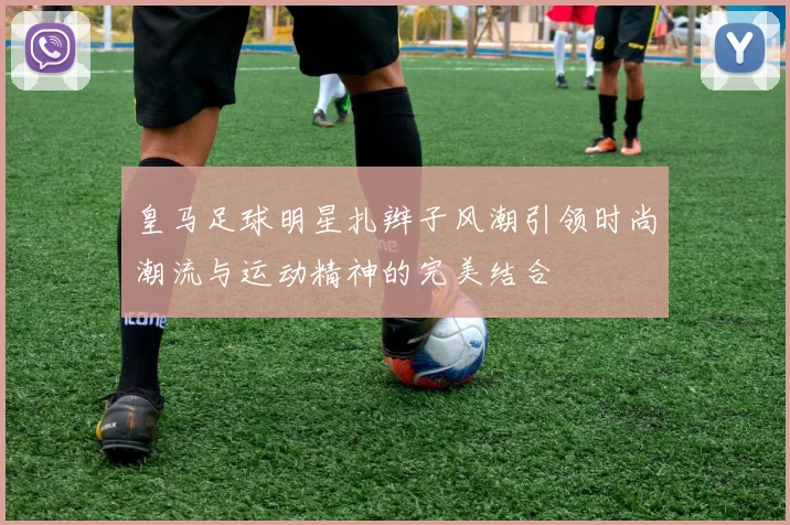 皇马足球明星扎辫子风潮引领时尚潮流与运动精神的完美结合