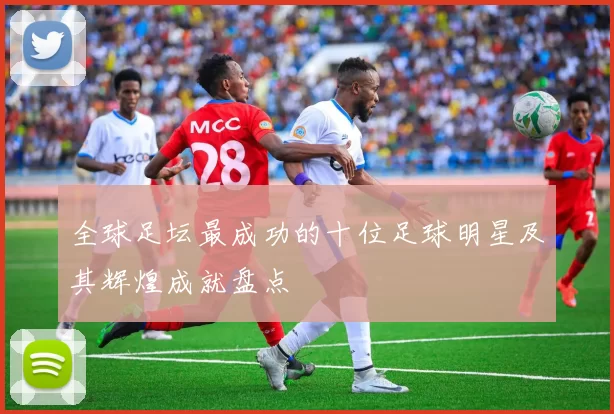 全球足坛最成功的十位足球明星及其辉煌成就盘点