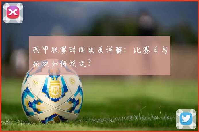 西甲联赛时间制度详解：比赛日与轮次如何设定？