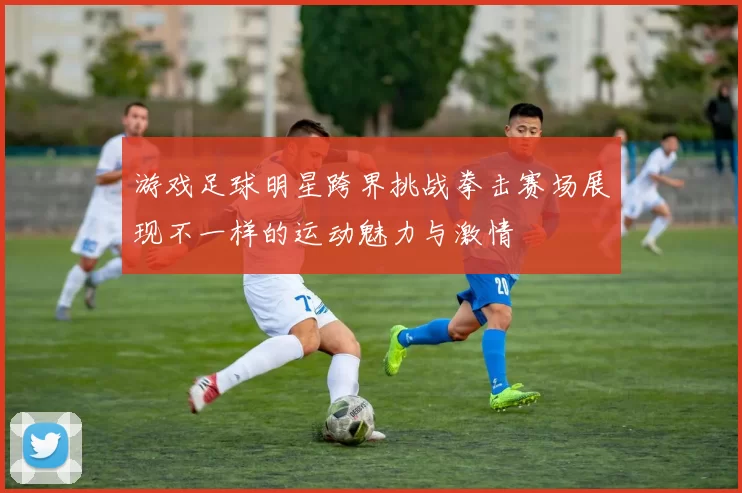 游戏足球明星跨界挑战拳击赛场展现不一样的运动魅力与激情