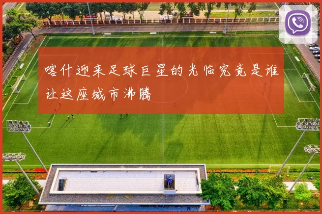 喀什迎来足球巨星的光临究竟是谁让这座城市沸腾
