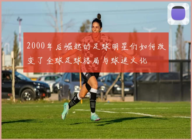 2000年后崛起的足球明星们如何改变了全球足球格局与球迷文化