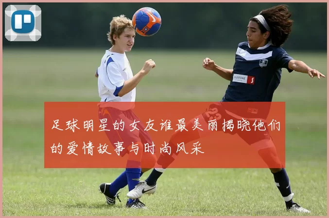 足球明星的女友谁最美丽揭晓他们的爱情故事与时尚风采