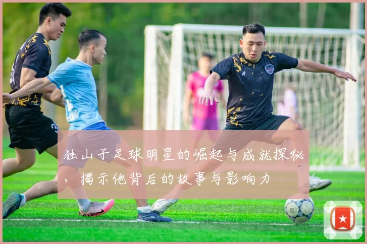独山子足球明星的崛起与成就探秘，揭示他背后的故事与影响力