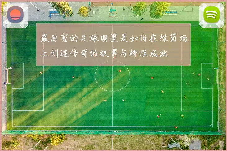 最厉害的足球明星是如何在绿茵场上创造传奇的故事与辉煌成就