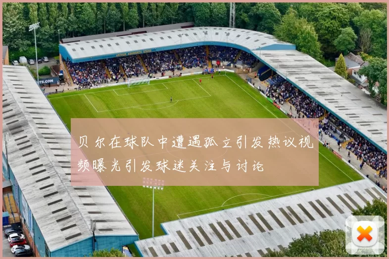 贝尔在球队中遭遇孤立引发热议视频曝光引发球迷关注与讨论