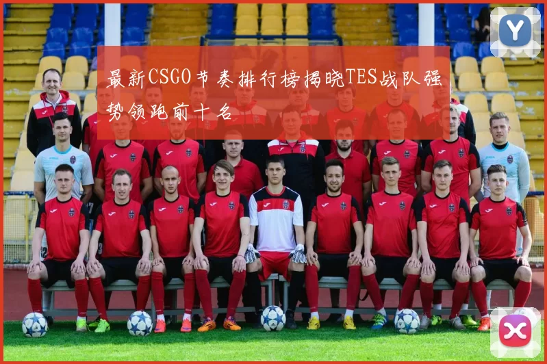 最新CSGO节奏排行榜揭晓TES战队强势领跑前十名