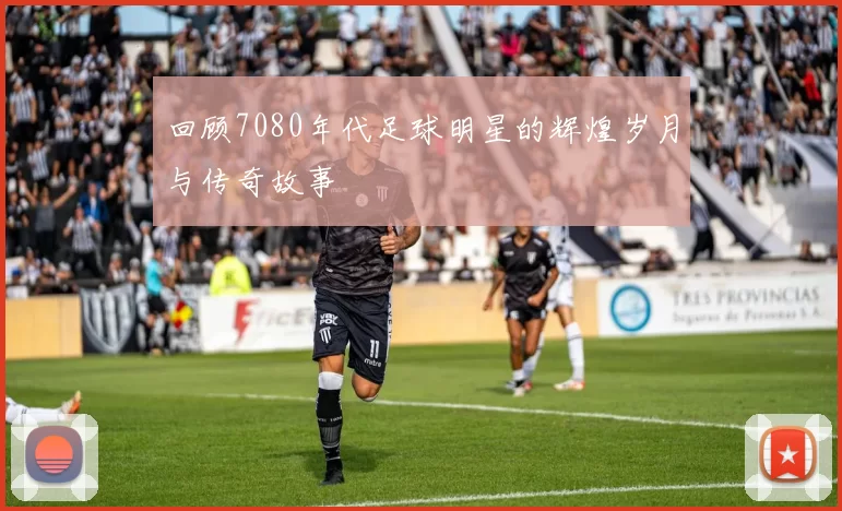 回顾7080年代足球明星的辉煌岁月与传奇故事