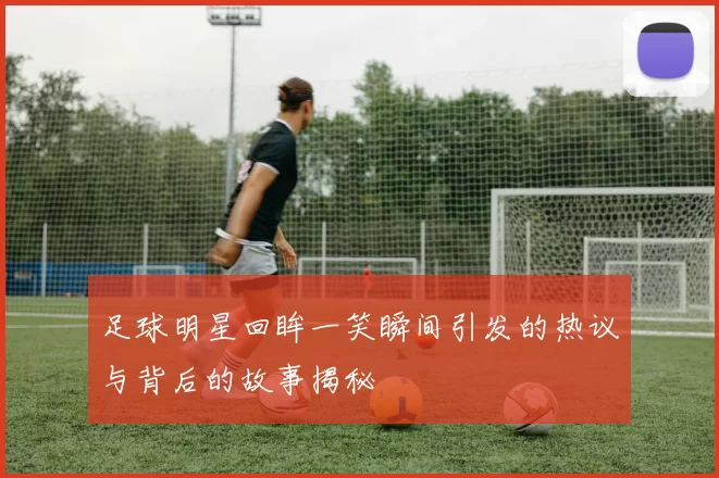 足球明星回眸一笑瞬间引发的热议与背后的故事揭秘
