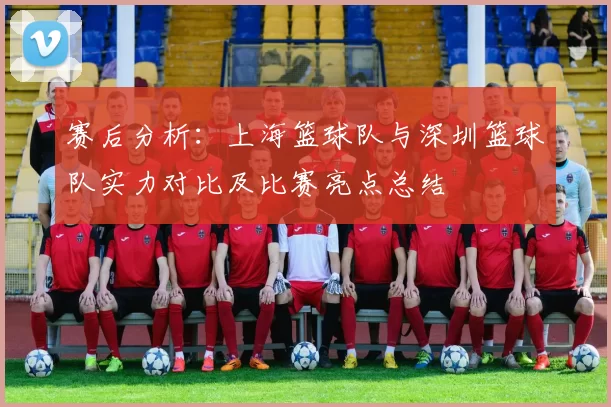 赛后分析：上海篮球队与深圳篮球队实力对比及比赛亮点总结