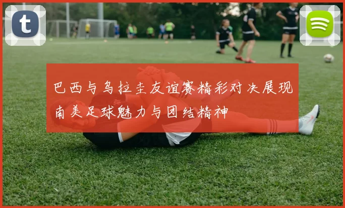 巴西与乌拉圭友谊赛精彩对决展现南美足球魅力与团结精神