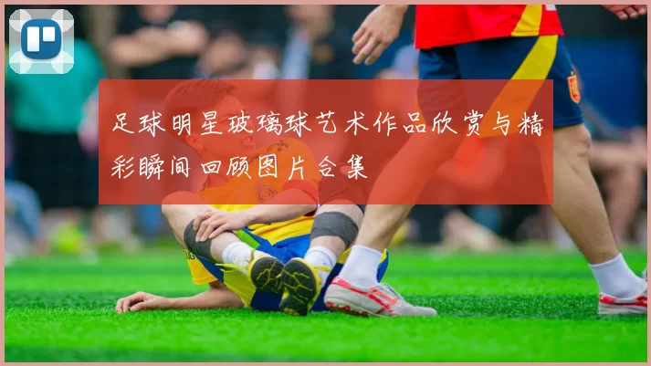 足球明星玻璃球艺术作品欣赏与精彩瞬间回顾图片合集