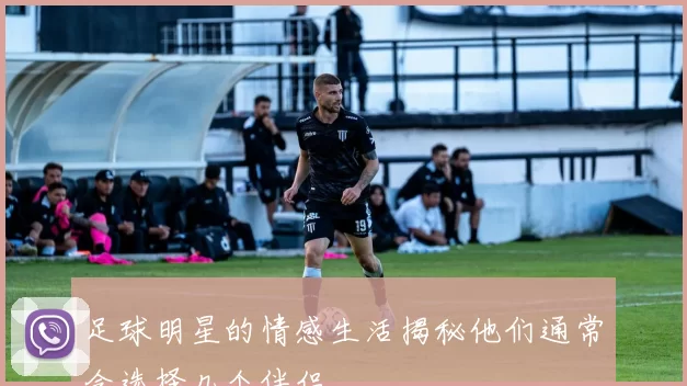 足球明星的情感生活揭秘他们通常会选择几个伴侣