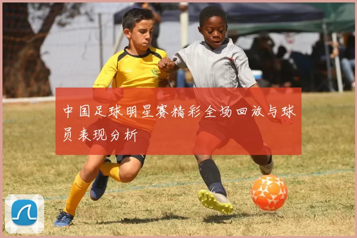 中国足球明星赛精彩全场回放与球员表现分析