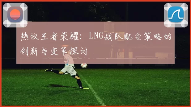 热议王者荣耀：LNG战队配合策略的创新与变革探讨