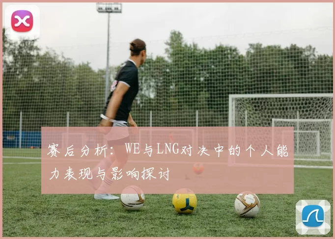 赛后分析：WE与LNG对决中的个人能力表现与影响探讨