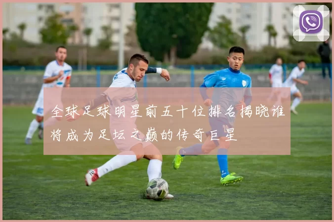 全球足球明星前五十位排名揭晓谁将成为足坛之巅的传奇巨星