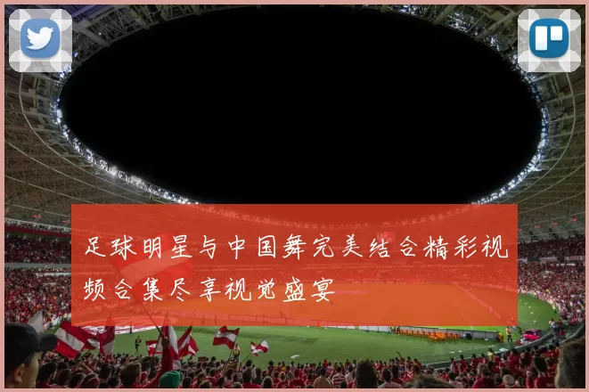 足球明星与中国舞完美结合精彩视频合集尽享视觉盛宴