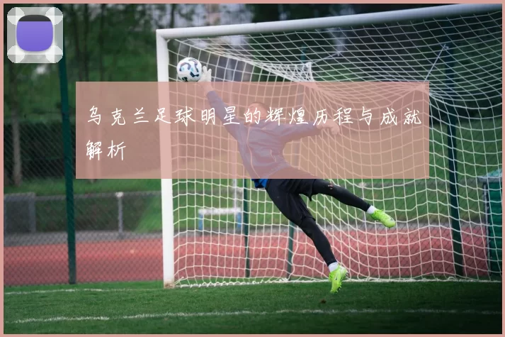 乌克兰足球明星的辉煌历程与成就解析