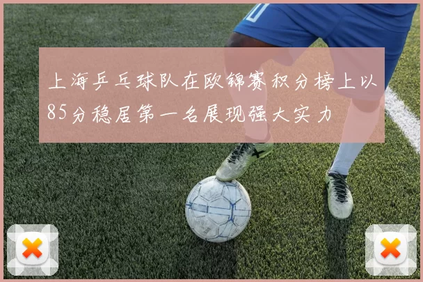上海乒乓球队在欧锦赛积分榜上以85分稳居第一名展现强大实力