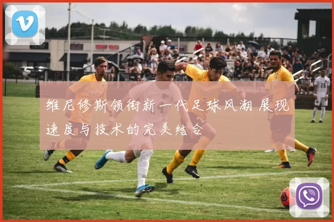 维尼修斯领衔新一代足球风潮 展现速度与技术的完美结合
