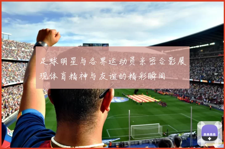 足球明星与各界运动员亲密合影展现体育精神与友谊的精彩瞬间