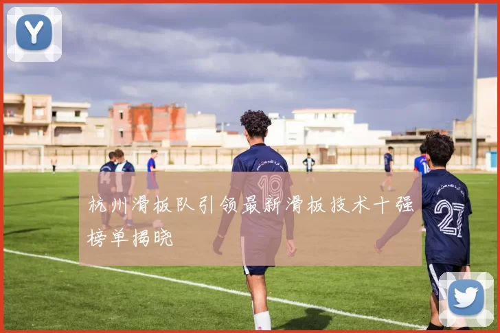 杭州滑板队引领最新滑板技术十强榜单揭晓