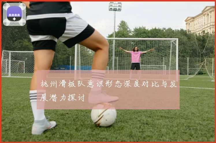 杭州滑板队意识形态深度对比与发展潜力探讨