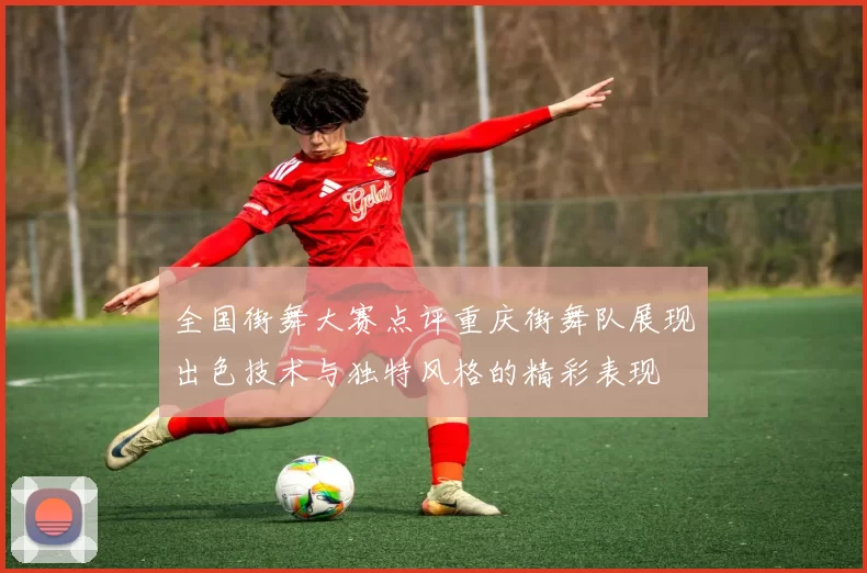 全国街舞大赛点评重庆街舞队展现出色技术与独特风格的精彩表现
