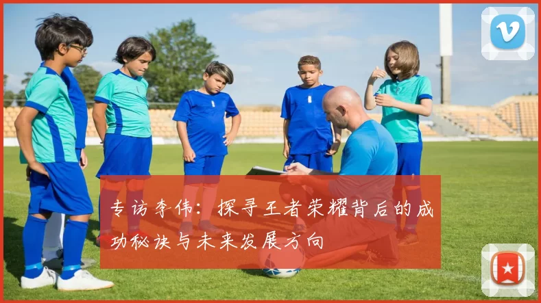 专访李伟：探寻王者荣耀背后的成功秘诀与未来发展方向