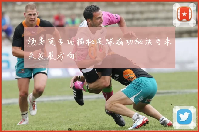 杨秀英专访揭秘足球成功秘诀与未来发展方向