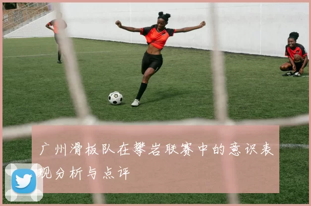 广州滑板队在攀岩联赛中的意识表现分析与点评