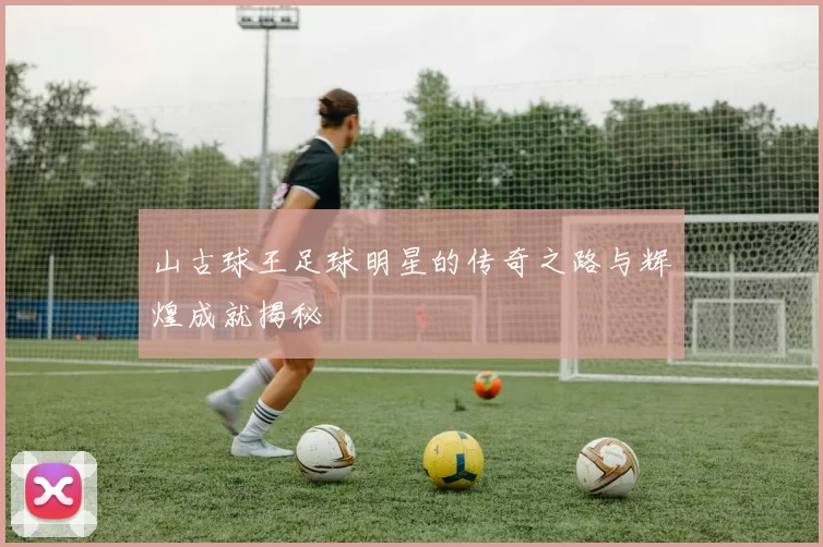 山古球王足球明星的传奇之路与辉煌成就揭秘