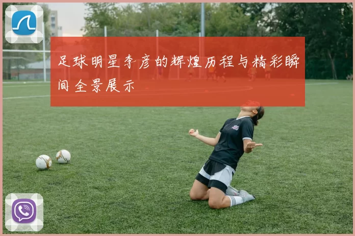 足球明星李彦的辉煌历程与精彩瞬间全景展示