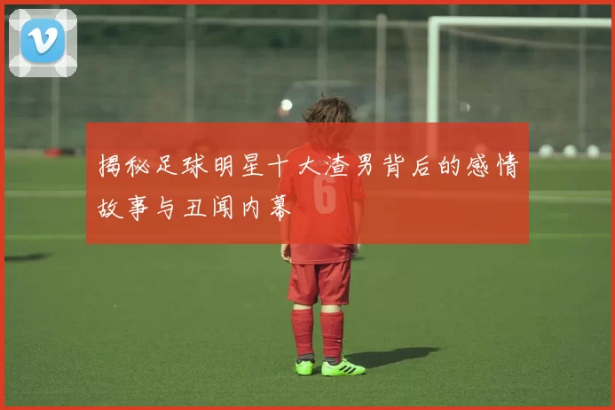 揭秘足球明星十大渣男背后的感情故事与丑闻内幕