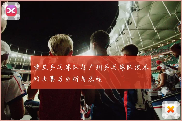 重庆乒乓球队与广州乒乓球队技术对决赛后分析与总结