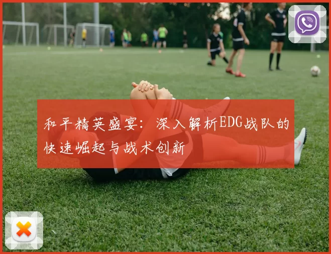 和平精英盛宴：深入解析EDG战队的快速崛起与战术创新