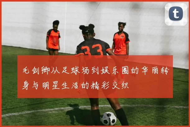 毛剑卿从足球场到娱乐圈的华丽转身与明星生活的精彩交织