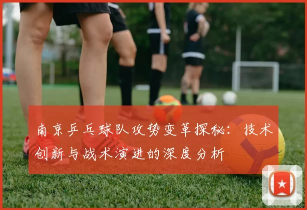南京乒乓球队攻势变革探秘：技术创新与战术演进的深度分析