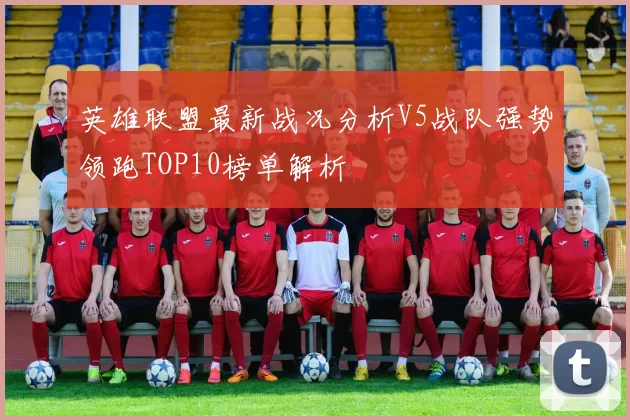 英雄联盟最新战况分析V5战队强势领跑TOP10榜单解析