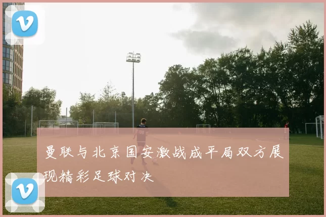 曼联与北京国安激战成平局双方展现精彩足球对决