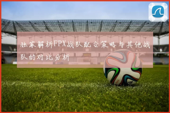 独家解析FPX战队配合策略与其他战队的对比分析