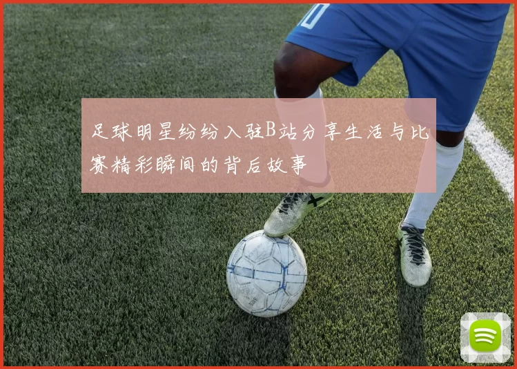 足球明星纷纷入驻B站分享生活与比赛精彩瞬间的背后故事