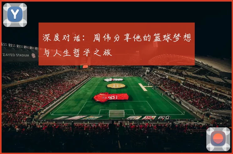 深度对话：周伟分享他的篮球梦想与人生哲学之旅
