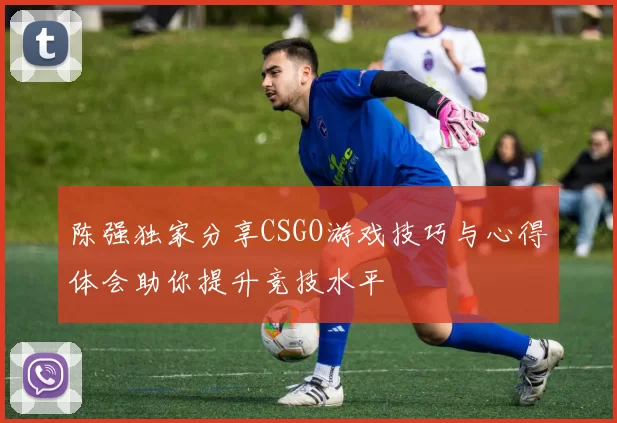 陈强独家分享CSGO游戏技巧与心得体会助你提升竞技水平
