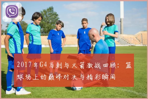 2017年G4马刺与火箭激战回顾：篮球场上的巅峰对决与精彩瞬间