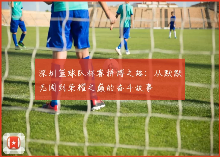 深圳篮球队杯赛拼搏之路：从默默无闻到荣耀之巅的奋斗故事